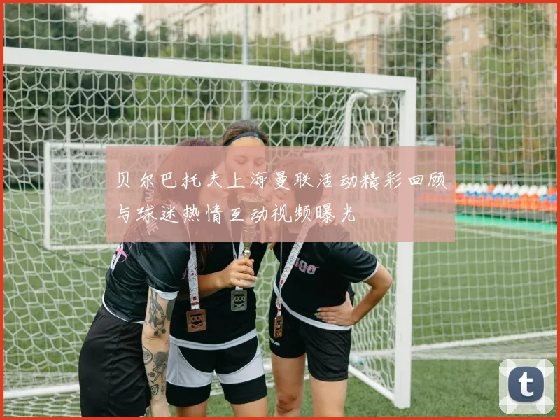 贝尔巴托夫上海曼联活动精彩回顾与球迷热情互动视频曝光