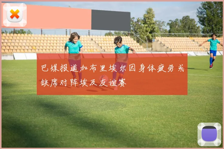 巴媒报道加布里埃尔因身体疲劳或缺席对阵埃及友谊赛