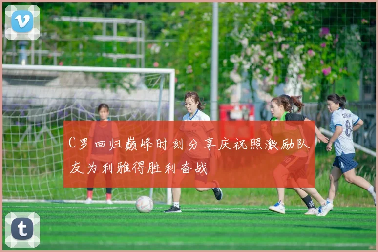 C罗回归巅峰时刻分享庆祝照激励队友为利雅得胜利奋战