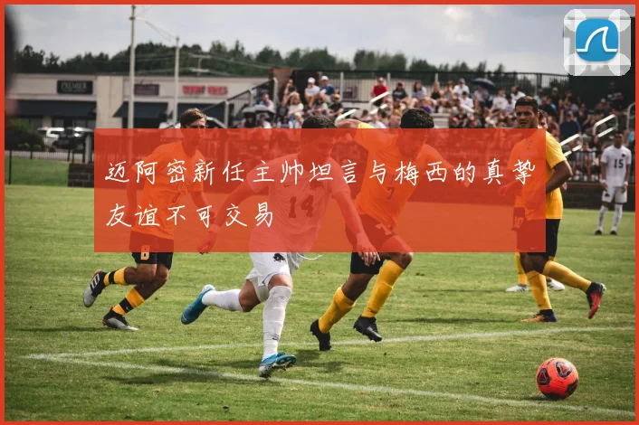 迈阿密新任主帅坦言与梅西的真挚友谊不可交易