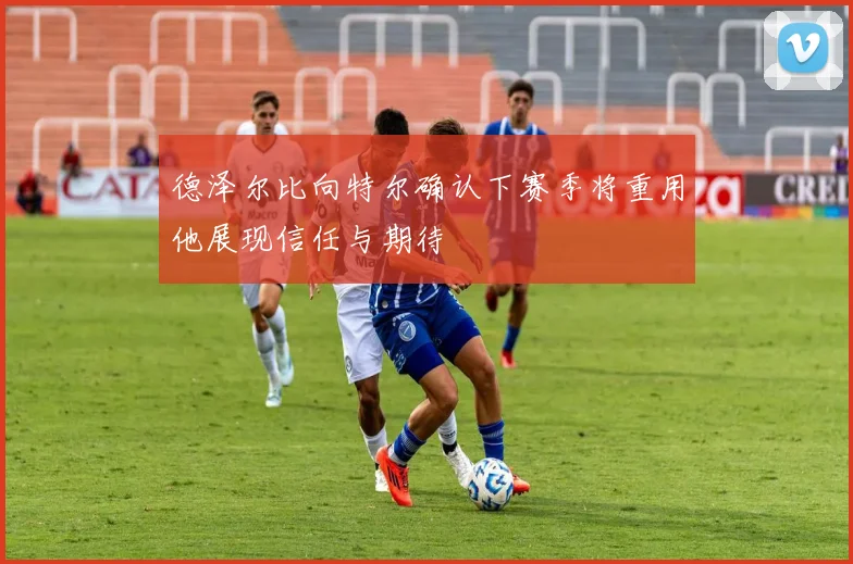 德泽尔比向特尔确认下赛季将重用他展现信任与期待