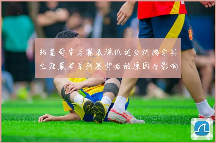 约基奇季后赛表现低迷分析揭示其生涯最差系列赛背后的原因与影响