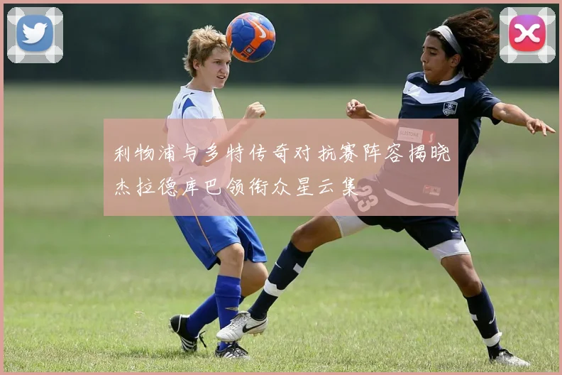 利物浦与多特传奇对抗赛阵容揭晓杰拉德库巴领衔众星云集