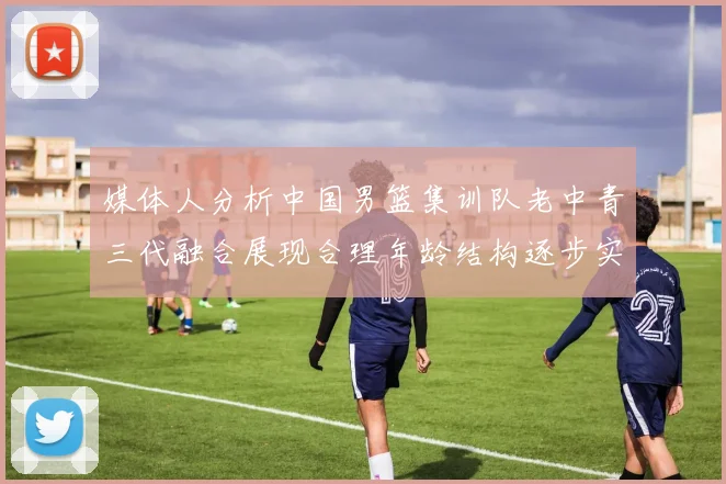 媒体人分析中国男篮集训队老中青三代融合展现合理年龄结构逐步实现换血