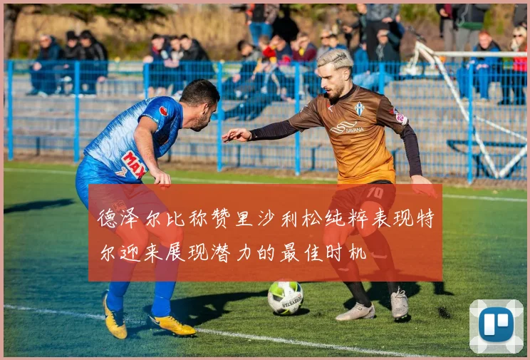 德泽尔比称赞里沙利松纯粹表现特尔迎来展现潜力的最佳时机