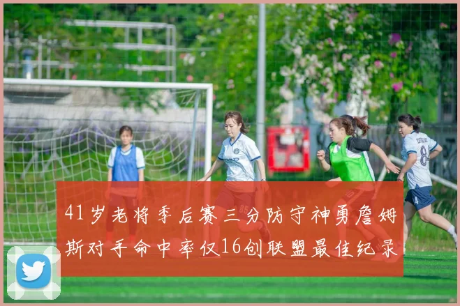 41岁老将季后赛三分防守神勇詹姆斯对手命中率仅16创联盟最佳纪录