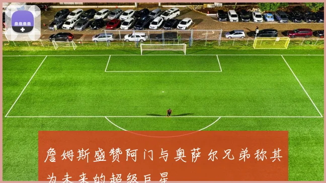 詹姆斯盛赞阿门与奥萨尔兄弟称其为未来的超级巨星