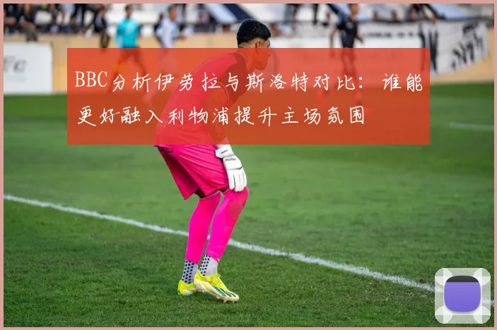 BBC分析伊劳拉与斯洛特对比：谁能更好融入利物浦提升主场氛围