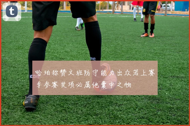 哈珀称赞文班防守能力出众若上赛季参赛奖项必属他囊中之物