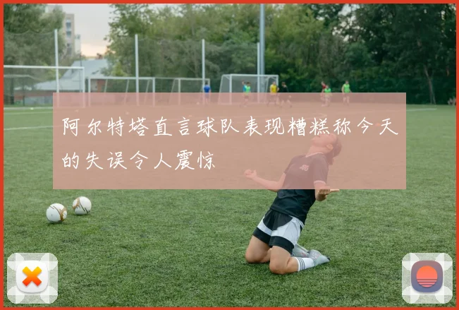 阿尔特塔直言球队表现糟糕称今天的失误令人震惊