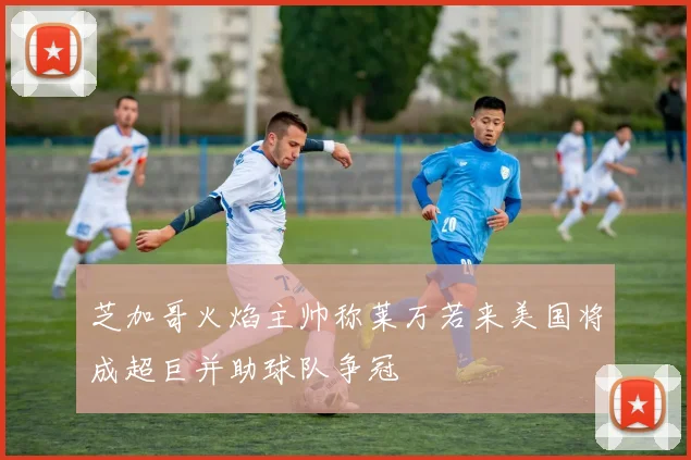 芝加哥火焰主帅称莱万若来美国将成超巨并助球队争冠