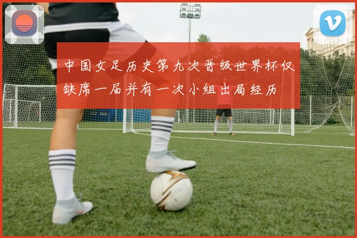 中国女足历史第九次晋级世界杯仅缺席一届并有一次小组出局经历