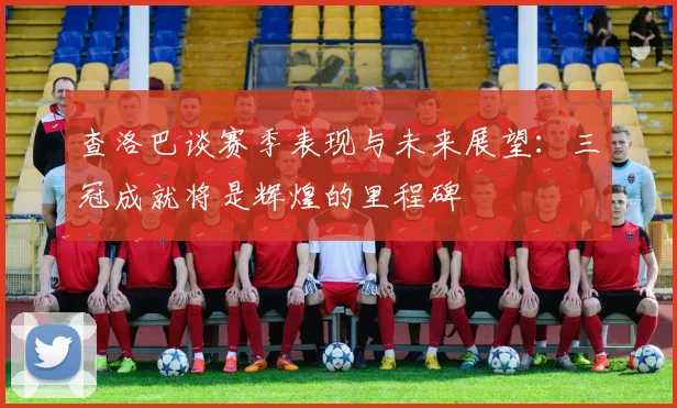查洛巴谈赛季表现与未来展望：三冠成就将是辉煌的里程碑