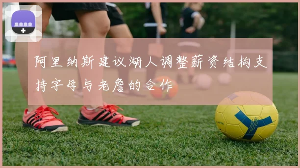 阿里纳斯建议湖人调整薪资结构支持字母与老詹的合作