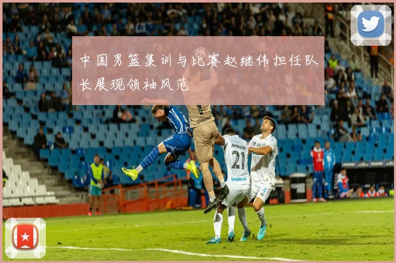 中国男篮集训与比赛赵继伟担任队长展现领袖风范