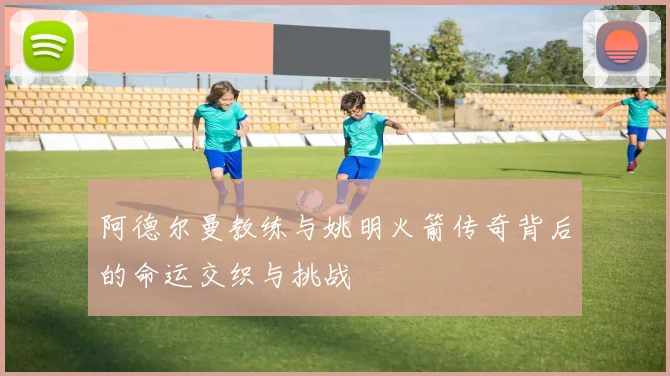 阿德尔曼教练与姚明火箭传奇背后的命运交织与挑战