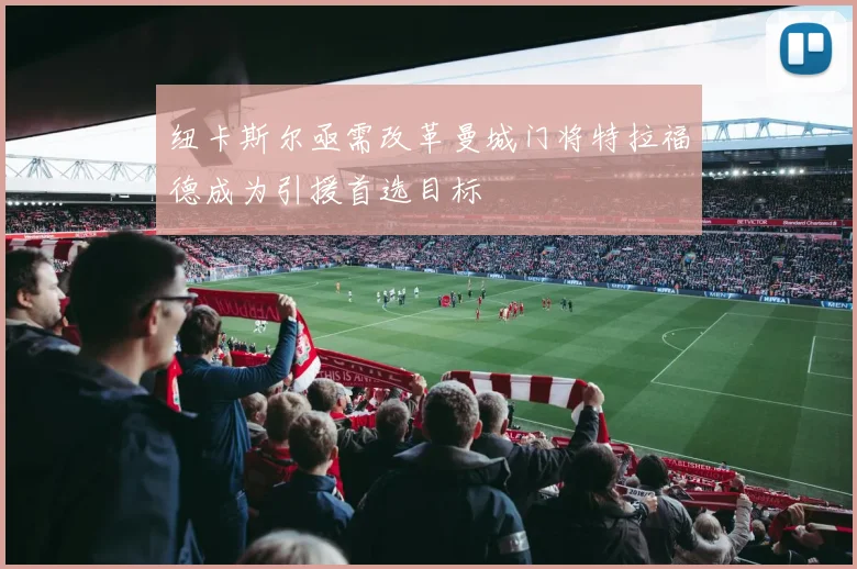 纽卡斯尔亟需改革曼城门将特拉福德成为引援首选目标