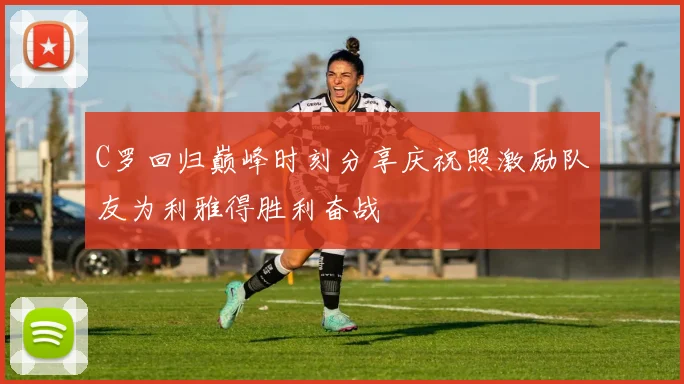 C罗回归巅峰时刻分享庆祝照激励队友为利雅得胜利奋战