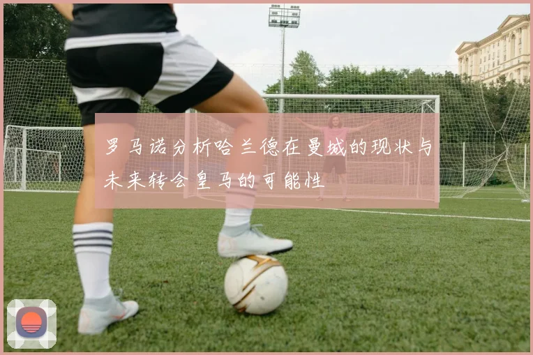 罗马诺分析哈兰德在曼城的现状与未来转会皇马的可能性
