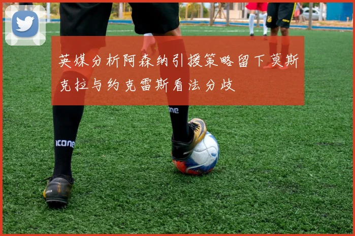 英媒分析阿森纳引援策略留下莫斯克拉与约克雷斯看法分歧