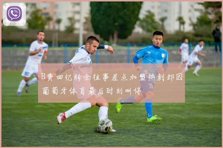B费回忆转会往事差点加盟热刺却因葡萄牙体育最后时刻叫停