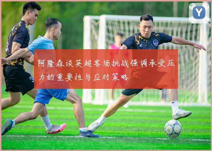 阿隆森谈英超客场挑战强调承受压力的重要性与应对策略