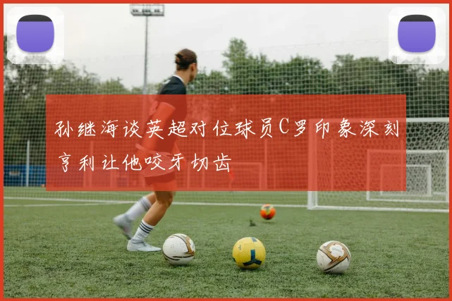 孙继海谈英超对位球员C罗印象深刻亨利让他咬牙切齿