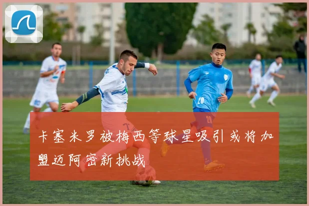 卡塞米罗被梅西等球星吸引或将加盟迈阿密新挑战
