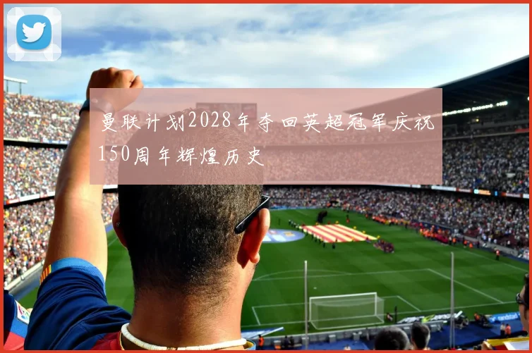 曼联计划2028年夺回英超冠军庆祝150周年辉煌历史