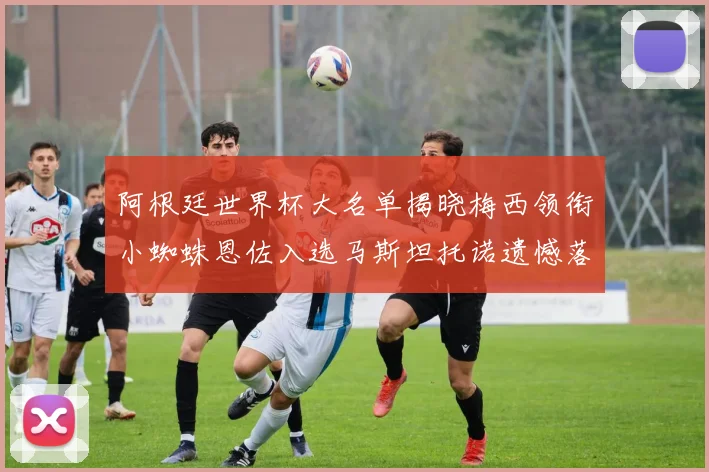 阿根廷世界杯大名单揭晓梅西领衔小蜘蛛恩佐入选马斯坦托诺遗憾落选